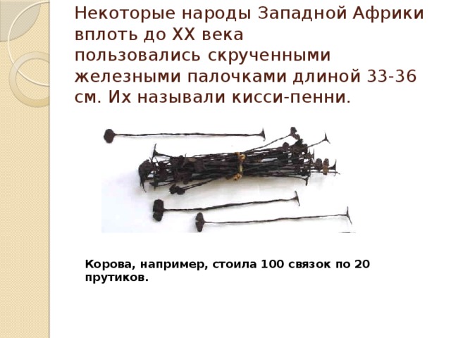 Некоторые народы   Западной Африки вплоть до ХХ века пользовались   скрученными железными палочками длиной 33-36 см. Их называли кисси-пенни.   Корова, например, стоила 100 связок по 20 прутиков. 