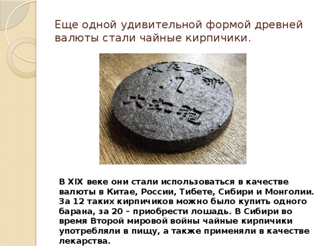 Еще одной удивительной формой древней валюты стали чайные кирпичики. В XIX веке они стали использоваться в качестве валюты в Китае, России, Тибете, Сибири и Монголии. За 12 таких кирпичиков можно было купить одного барана, за 20 – приобрести лошадь. В Сибири во время Второй мировой войны чайные кирпичики употребляли в пищу, а также применяли в качестве лекарства. 