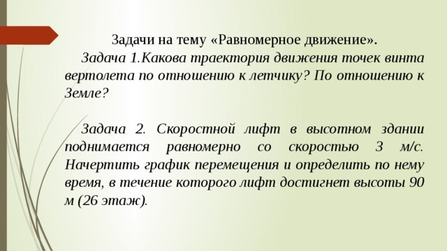 Задачи на тему «Равномерное движение».  Задача 1.Какова траектория движения точек винта вертолета по отношению к летчику? По отношению к Земле?   Задача 2. Скоростной лифт в высотном здании поднимается равномерно со скоростью 3 м/c. Начертить график перемещения и определить по нему время, в течение которого лифт достигнет высоты 90 м (26 этаж). 