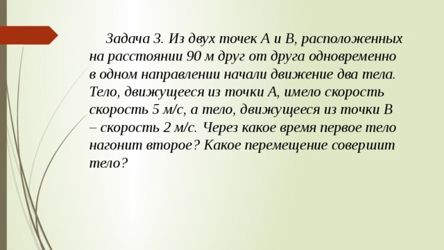  Задача 3. Из двух точек А и В, расположенных на расстоянии 90 м друг от друга одновременно в одном направлении начали движение два тела. Тело, движущееся из точки А, имело скорость скорость 5 м/с, а тело, движущееся из точки В – скорость 2 м/с. Через какое время первое тело нагонит второе? Какое перемещение совершит тело? 