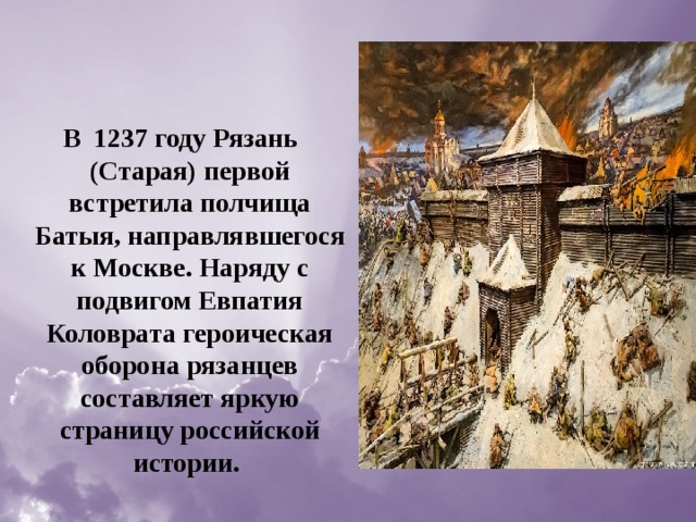    В 1237 году Рязань (Старая) первой встретила полчища Батыя, направлявшегося к Москве. Наряду с подвигом Евпатия Коловрата героическая оборона рязанцев составляет яркую страницу российской истории. 