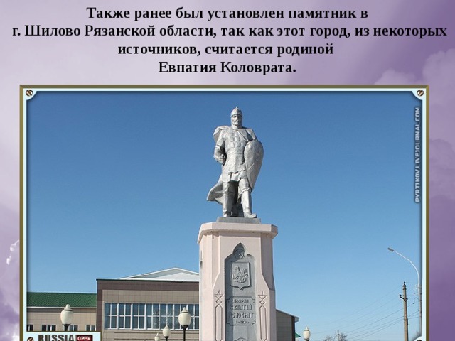 Также ранее был установлен памятник в  г. Шилово Рязанской области, так как этот город, из некоторых источников, считается родиной Евпатия Коловрата. 