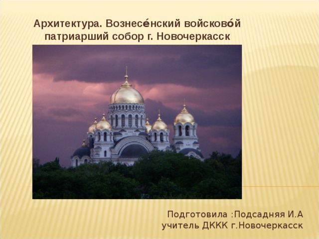Архитектура. Вознесе́нский войсково́й патриарший собор г. Новочеркасск  Подготовила :Подсадняя И.А  учитель ДККК г.Новочеркасск  