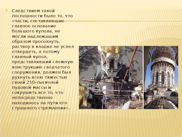 Следствием такой поспешности было то, что «части, составляющие главное основание большого купола, не могли надлежащим образом просохнуть, раствор в кладке не успел отвердеть, а потому главный купол, представлявший сложную конструкцию сводчатого сооружения, должен был рухнуть всею тяжес­тью своей 250-тысячной пудовой массы и сокрушить все то, что непос­редственно находилось на пути его страшного стремления». 