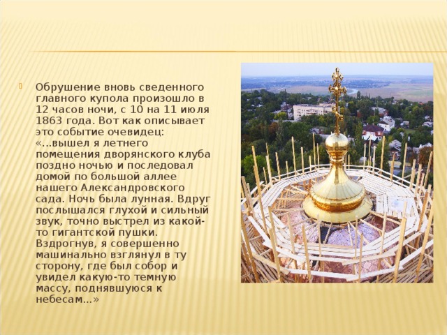 Обрушение вновь сведенного главного купола произошло в 12 часов ночи, с 10 на 11 июля 1863 года. Вот как описывает это событие очевидец: «...вышел я летнего помещения дворянского клуба поздно ночью и последовал домой по большой аллее нашего Александровского сада. Ночь была лунная. Вдруг послышался глухой и сильный звук, точно выстрел из какой-то гигантской пушки. Вздрогнув, я совершенно машинально взглянул в ту сторону, где был собор и увидел какую-то темную массу, поднявшуюся к небесам...» 