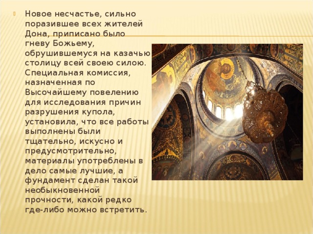 Новое несчастье, сильно поразившее всех жителей Дона, приписано было гневу Божьему, обрушившемуся на казачью столицу всей своею силою. Специальная комиссия, назначенная по Высочайшему повелению для исследования причин разрушения купола, установи­ла, что все работы выполнены были тщательно, искусно и предусмотрительно, материалы употреблены в дело самые лучшие, а фундамент сделан такой необыкновенной прочности, какой редко где-либо можно встретить. 