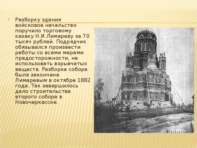 Разборку здания войсковое начальство поручило торговому казаку Н.И.Лимареву за 70 тысяч рублей. Подрядчик обязывался произвести работы со всеми мерами предосторожности, не использовать взрывчатых веществ. Разборка собора была закончена Лимаревым в октябре 1882 года. Так завершилось дело строительства второго собора в Новочеркасске.   