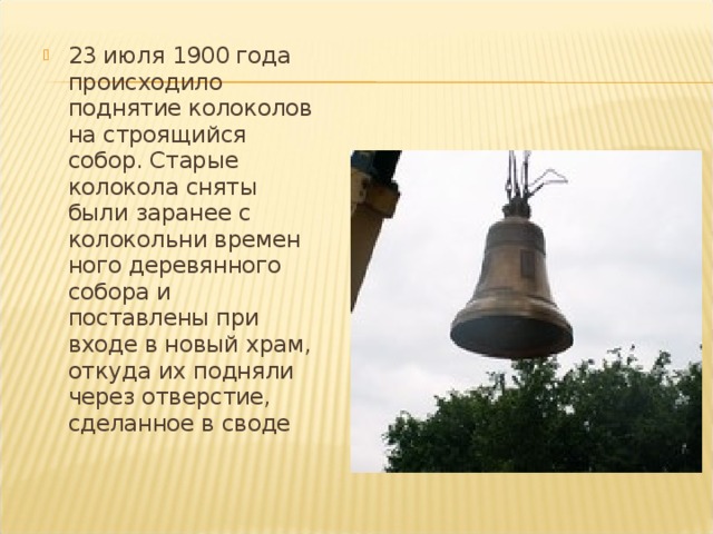 23 июля 1900 года происходило поднятие колоколов на строящийся собор. Старые колокола сняты были заранее с колокольни времен­ного деревянного собора и поставлены при входе в новый храм, откуда их подняли через отверстие, сделанное в своде 