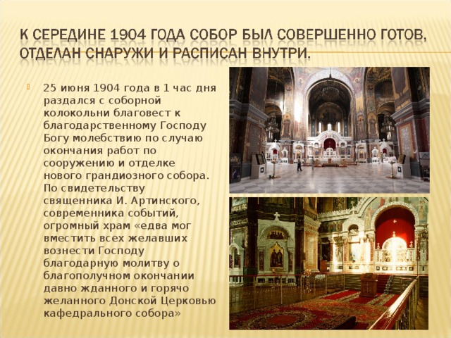 25 июня 1904 года в 1 час дня раздался с соборной колокольни благовест к благодарственному Господу Богу молебствию по случаю окончания работ по сооружению и отделке нового грандиозного собора. По свидетельству священника И. Артинского, современника со­бытий, огромный храм «едва мог вместить всех желавших вознести Господу благодарную молитву о благополучном окончании давно жданного и горячо желанного Донской Церковью кафедрального собора» 