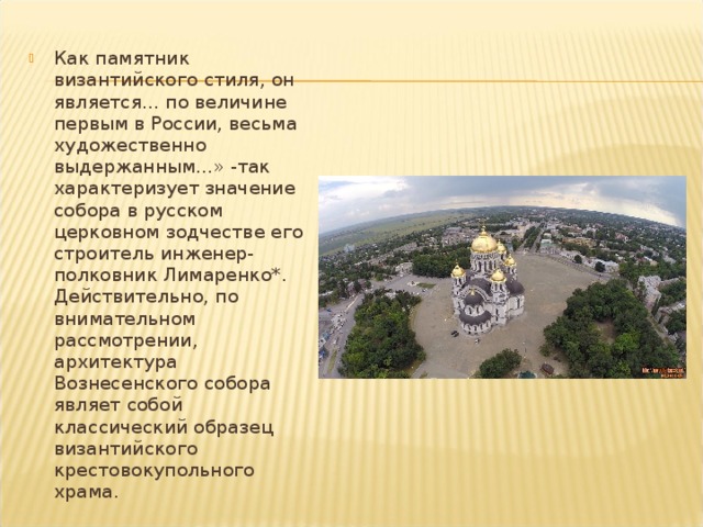 Как памятник византийского стиля, он является... по величине первым в России, весьма художественно выдержанным...» -так характеризует значение собора в русском церковном зодчестве его строитель инженер-полковник Лимаренко*. Действи­тельно, по внимательном рассмотрении, архитектура Вознесенского собора являет собой классический образец византийского крестовокупольного храма. 