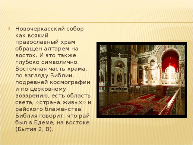Новочеркасский собор как всякий православный храм обращен алтарем на восток. И это также глубоко символично. Восточная часть храма, по взгляду Библии, подревней космографии и по церковному воззрению, есть область света, «страна живых» и райского блаженства. Библия говорит, что рай был в Едеме, на востоке (Бытия 2, 8). 