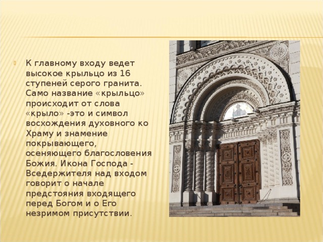 К главному входу ведет высокое крыльцо из 16 ступеней серого гранита. Само название «крыльцо» происходит от слова «крыло» -это и символ восхождения духовного ко Храму и знамение покрывающе­го, осеняющего благословения Божия. Икона Господа - Вседержителя над входом говорит о начале предстояния входящего перед Богом и о Его незримом присутствии. 