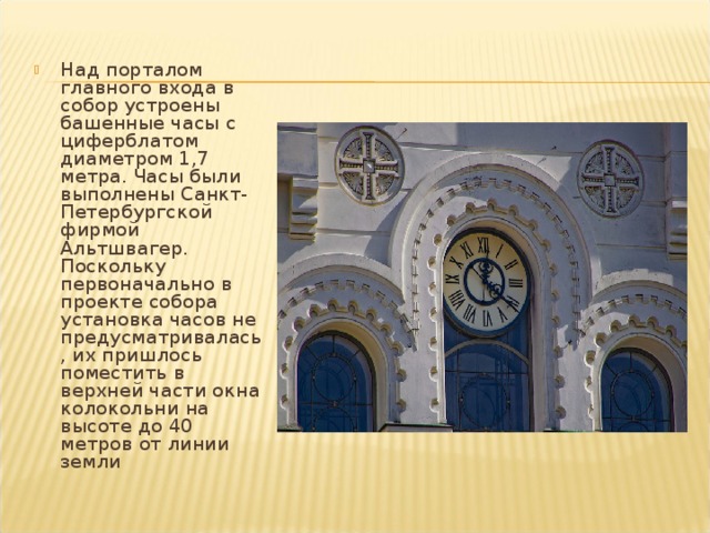 Над порталом главного входа в собор устроены башенные часы с циферблатом диаметром 1,7 метра. Часы были выполнены Санкт-Петербургской фирмой Альтшвагер. Поскольку первоначально в проекте собора установка часов не предусматривалась, их пришлось поместить в верхней части окна колокольни на высоте до 40 метров от линии земли 