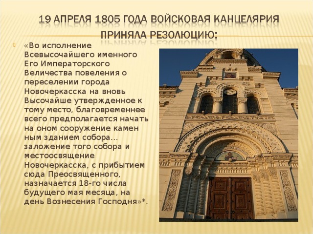 «Во исполнение Всевысочайшего именного Его Императорского Величества повеления о переселении города Новочеркасска на вновь Высочайше утвержденное к тому место, благовременнее всего предполагается начать на оном сооружение камен­ным зданием собора... заложение того собора и местоосвящение Новочеркасска, с прибытием сюда Преосвященного, назначается 18-го числа будущего мая месяца, на день Вознесения Господня»*. 