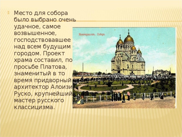 Место для собора было выбрано очень удачное, самое возвышенное, господствовавшее над всем будущим городом. Проект храма составил, по просьбе Платова, знаменитый в то время придворный архитектор Алоизий Руско, крупнейший мастер русского классицизма. 
