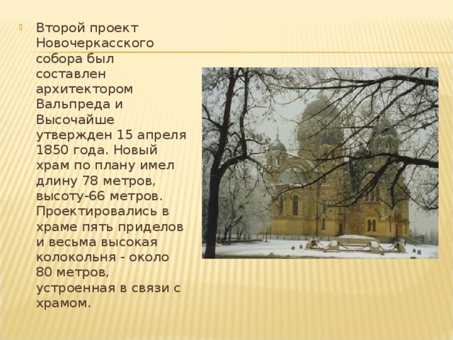 Второй проект Новочеркасского собора был составлен архитектором Вальпреда и Высочайше утвержден 15 апреля 1850 года. Новый храм по плану имел длину 78 метров, высоту-66 метров. Проектировались в храме пять приделов и весьма высокая колокольня - около 80 метров, устроенная в связи с храмом. 