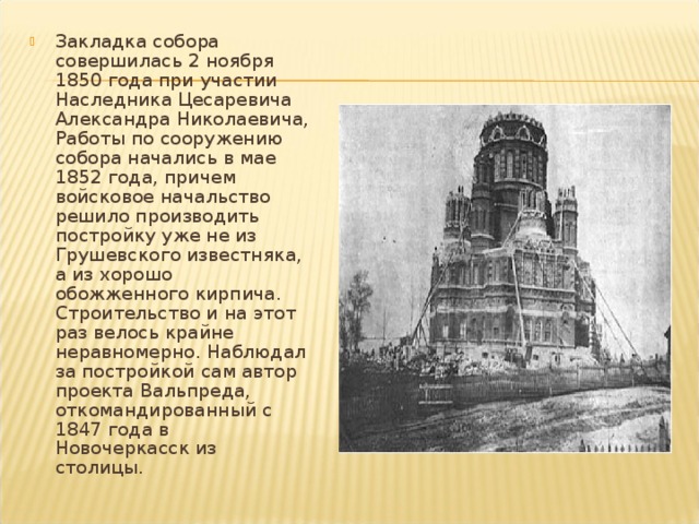 Закладка собора совершилась 2 ноября 1850 года при участии Наследника Цесаревича Александра Николаевича, Работы по сооружению собора начались в мае 1852 года, причем войсковое начальство решило производить постройку уже не из Грушевского известняка, а из хорошо обожженного кирпича. Строитель­ство и на этот раз велось крайне неравномерно. Наблюдал за построй­кой сам автор проекта Вальпреда, откомандированный с 1847 года в Новочеркасск из столицы . 