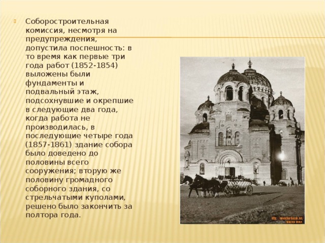Соборостроительная комиссия, несмотря на предупреждения, допустила поспешность: в то время как первые три года работ (1852-1854) выложены были фундаменты и подвальный этаж, подсохнувшие и окрепшие в следующие два года, когда работа не производилась, в последующие четыре года (1857-1861) здание собора было доведено до половины всего сооружения; вторую же половину громадного соборного здания, со стрельчатыми куполами, решено было закончить за полтора года. 