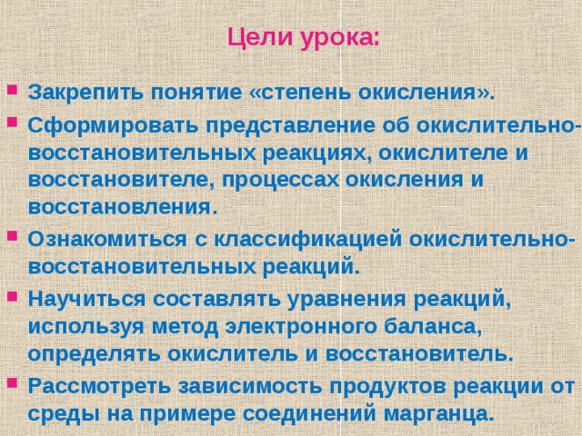   Закрепить понятие «степень окисления». Сформировать представление об окислительно-восстановительных реакциях, окислителе и восстановителе, процессах окисления и восстановления. Ознакомиться с классификацией окислительно-восстановительных реакций. Научиться составлять уравнения реакций, используя метод электронного баланса, определять окислитель и восстановитель. Рассмотреть зависимость продуктов реакции от среды на примере соединений марганца.  Цели урока: 