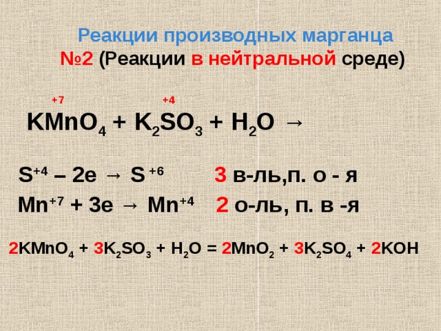  Реакции производных марганца № 2  (Реакции в нейтральной среде )   +7 +4  KMnO 4 + K 2 SO 3 + H 2 O →   S +4 – 2e → S  +6    3 в - ль,п. о - я  Mn +7 + 3e → Mn +4   2 о - ль,  п. в -я   2 KMnO 4 + 3 K 2 SO 3 + H 2 O = 2 MnO 2 + 3 K 2 SO 4 + 2 KOH               