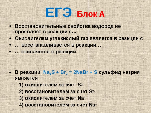   ЕГЭ  Блок  А  Восстановительные свойства водород не проявляет в реакции с… Окислителем углекислый газ является в реакции с … восстанавливается в реакции… … окисляется в реакции   В реакции Na 2 S + Br 2 = 2NaBr + S сульфид натрия является  1) окислителем за счет S 2-  2) восстановителем за счет S 2-  3) окислителем за счет Na +  4) восстановителем за счет Na + 