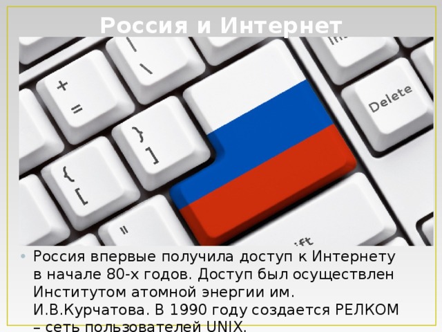 Россия и Интернет Россия впервые получила доступ к Интернету в начале 80-х годов. Доступ был осуществлен Институтом атомной энергии им. И.В.Курчатова. В 1990 году создается РЕЛКОМ – сеть пользователей UNIX. 