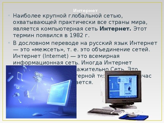 Интернет Наиболее крупной глобальной сетью, охватывающей практически все страны мира, является компьютерная сеть Интернет. Этот термин появился в 1982 г. В дословном переводе на русский язык Интернет — это «межсеть», т. е. это объединение сетей. Интернет (Internet) — это всемирная информационная сеть. Иногда Интернет называют просто и уважительно Сеть. Это направление компьютерной технологии сейчас стремительно развивается. 