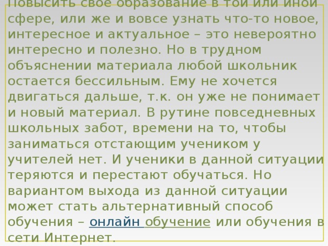 Повысить свое образование в той или иной сфере, или же и вовсе узнать что-то новое, интересное и актуальное – это невероятно интересно и полезно. Но в трудном объяснении материала любой школьник остается бессильным. Ему не хочется двигаться дальше, т.к. он уже не понимает и новый материал. В рутине повседневных школьных забот, времени на то, чтобы заниматься отстающим учеником у учителей нет. И ученики в данной ситуации теряются и перестают обучаться. Но вариантом выхода из данной ситуации может стать альтернативный способ обучения –  онлайн обучение или обучения в сети Интернет. 