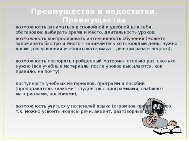 Преимущества и недостатки.  Преимущества   возможность заниматься в спокойной и удобной для себя обстановке; выбирать время и место, длительность уроков; возможность контролировать интенсивность обучения (можете запоминать быстро и много – занимайтесь хоть каждый день; нужно время для усвоения учебного материала – два-три раза в неделю); возможность повторять пройденный материал столько раз, сколько нужно (все учебные материалы после уроков высылаются, как правило, на почту); доступность учебных материалов, программ и пособий (преподаватель знакомит студентов с программами, снабжает материалами, пособиями); возможность учиться у носителей языка (огромное преимущество, т.к. можно усвоить нюансы речи, акцент, разговорные идиомы); 