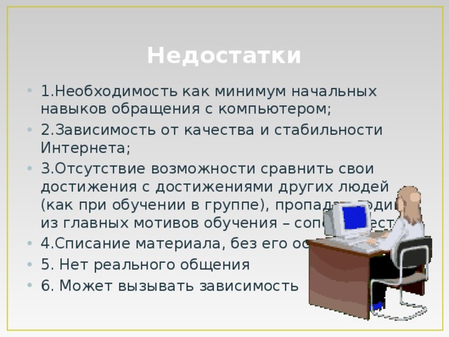 Недостатки 1.Необходимость как минимум начальных навыков обращения с компьютером; 2.Зависимость от качества и стабильности Интернета; 3.Отсутствие возможности сравнить свои достижения с достижениями других людей (как при обучении в группе), пропадает один из главных мотивов обучения – соперничество. 4.Списание материала, без его осмысления 5. Нет реального общения 6. Может вызывать зависимость 