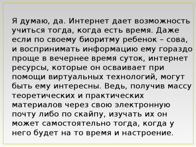 Я думаю, да. Интернет дает возможность учиться тогда, когда есть время. Даже если по своему биоритму ребенок – сова, и воспринимать информацию ему гораздо проще в вечернее время суток, интернет ресурсы, которые он осваивает при помощи виртуальных технологий, могут быть ему интересны. Ведь, получив массу теоретических и практических материалов через свою электронную почту либо по скайпу, изучать их он может самостоятельно тогда, когда у него будет на то время и настроение.   