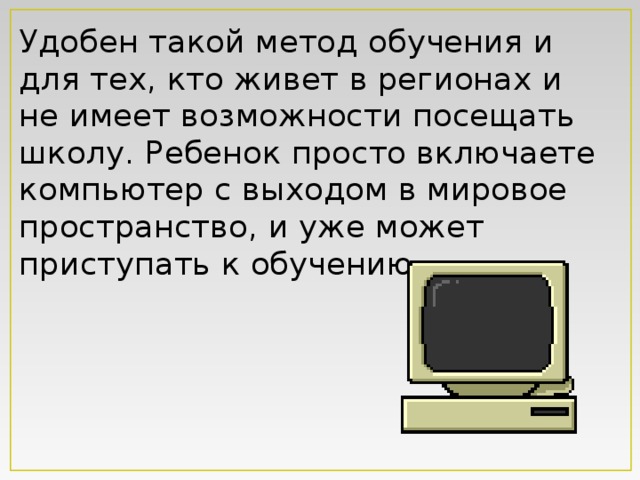 Удобен такой метод обучения и для тех, кто живет в регионах и не имеет возможности посещать школу. Ребенок просто включаете компьютер с выходом в мировое пространство, и уже может приступать к обучению.   