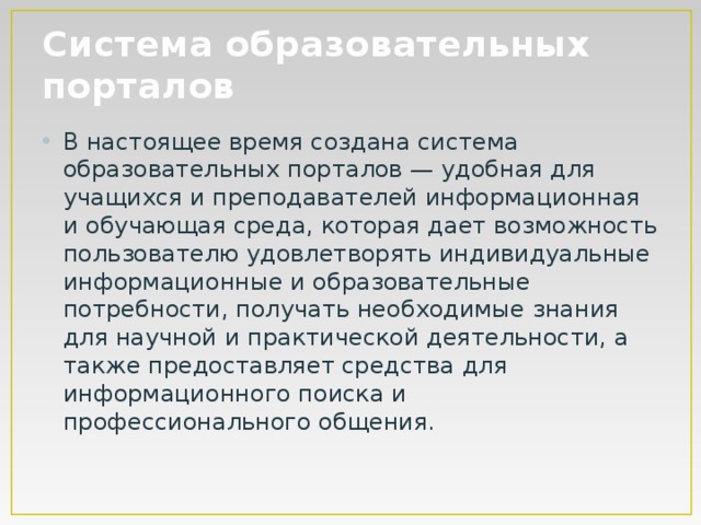 Система образовательных порталов В настоящее время создана система образовательных порталов — удобная для учащихся и преподавателей информационная и обучающая среда, которая дает возможность пользователю удовлетворять индивидуальные информационные и образовательные потребности, получать необходимые знания для научной и практической деятельности, а также предоставляет средства для информационного поиска и профессионального общения. 