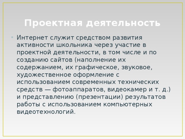 Проектная деятельность Интернет служит средством развития активности школьника через участие в проектной деятельности, в том числе и по созданию сайтов (наполнение их содержанием, их графическое, звуковое, художественное оформление с использованием современных технических средств — фотоаппаратов, видеокамер и т. д.) и представлению (презентации) результатов работы с использованием компьютерных видеотехнологий. 