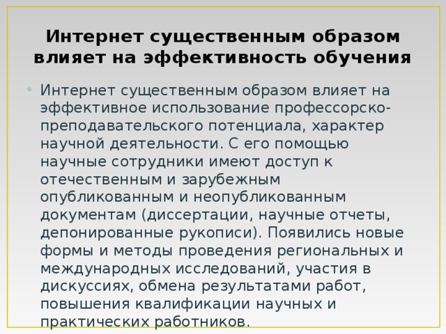 Интернет существенным образом влияет на эффективность обучения Интернет существенным образом влияет на эффективное использование профессорско-преподавательского потенциала, характер научной деятельности. С его помощью научные сотрудники имеют доступ к отечественным и зарубежным опубликованным и неопубликованным документам (диссертации, научные отчеты, депонированные рукописи). Появились новые формы и методы проведения региональных и международных исследований, участия в дискуссиях, обмена результатами работ, повышения квалификации научных и практических работников. 