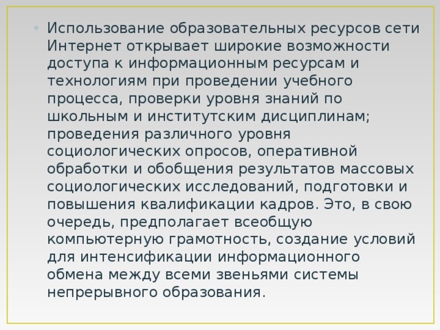 Использование образовательных ресурсов сети Интернет открывает широкие возможности доступа к информационным ресурсам и технологиям при проведении учебного процесса, проверки уровня знаний по школьным и институтским дисциплинам; проведения различного уровня социологических опросов, оперативной обработки и обобщения результатов массовых социологических исследований, подготовки и повышения квалификации кадров. Это, в свою очередь, предполагает всеобщую компьютерную грамотность, создание условий для интенсификации информационного обмена между всеми звеньями системы непрерывного образования. 