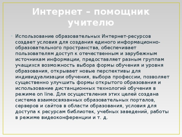 Интернет – помощник учителю Использование образовательных Интернет-ресурсов создает условия для создания единого информационно-образовательного пространства, обеспечивает пользователям доступ к отечественным и зарубежным источникам информации, предоставляет разным группам учащихся возможность выбора формы обучения и уровня образования, открывает новые перспективы для индивидуализации обучения, выбора профессии, позволяет существенно улучшить формы открытого образования и использование дистанционных технологий обучения в режиме on line. Для осуществления этих целей создана система взаимосвязанных образовательных порталов, серверов и сайтов в области образования, условия для доступа к ресурсам библиотек, учебных заведений, работы в режиме видеоконференции и т. д. 