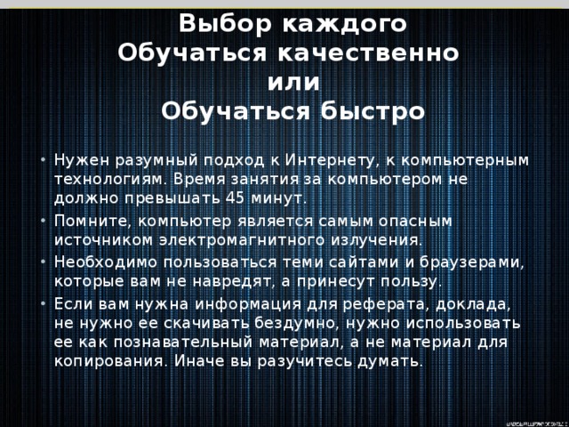 Выбор каждого  Обучаться качественно  или  Обучаться быстро Нужен разумный подход к Интернету, к компьютерным технологиям. Время занятия за компьютером не должно превышать 45 минут. Помните, компьютер является самым опасным источником электромагнитного излучения. Необходимо пользоваться теми сайтами и браузерами, которые вам не навредят, а принесут пользу. Если вам нужна информация для реферата, доклада, не нужно ее скачивать бездумно, нужно использовать ее как познавательный материал, а не материал для копирования. Иначе вы разучитесь думать. 