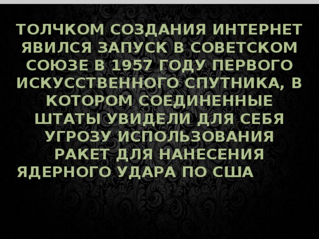 ТОЛЧКОМ СОЗДАНИЯ ИНТЕРНЕТ ЯВИЛСЯ ЗАПУСК В СОВЕТСКОМ СОЮЗЕ В 1957 ГОДУ ПЕРВОГО ИСКУССТВЕННОГО СПУТНИКА, В КОТОРОМ СОЕДИНЕННЫЕ ШТАТЫ УВИДЕЛИ ДЛЯ СЕБЯ УГРОЗУ ИСПОЛЬЗОВАНИЯ РАКЕТ ДЛЯ НАНЕСЕНИЯ ЯДЕРНОГО УДАРА ПО США     