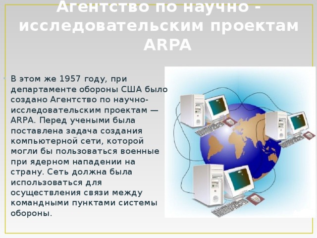 Агентство по научно - исследовательским проектам ARPA В этом же 1957 году, при департаменте обороны США было создано Агентство по научно-исследовательским проектам — ARPA. Перед учеными была поставлена задача создания компьютерной сети, которой могли бы пользоваться военные при ядерном нападении на страну. Сеть должна была использоваться для осуществления связи между командными пунктами системы обороны. 