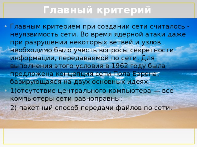 Главный критерий Главным критерием при создании сети считалось - неуязвимость сети. Во время ядерной атаки даже при разрушении некоторых ветвей и узлов необходимо было учесть вопросы секретности информации, передаваемой по сети. Для выполнения этого условия в 1962 году была предложена концепция сети Пола Бэрена, базирующаяся на двух основных идеях: 1)отсутствие центрального компьютера — все  компьютеры сети равноправны; 2) пакетный способ передачи файлов по сети. 