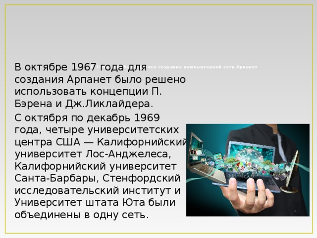      В 1966 году было начато создание компьютерной сети Арпанет   В октябре 1967 года для создания Арпанет было решено использовать концепции П. Бэрена и Дж.Ликлайдера. С октября по декабрь 1969 года, четыре университетских центра США — Калифорнийский университет Лос-Анджелеса, Калифорнийский университет Санта-Барбары, Стенфордский исследовательский институт и Университет штата Юта были объединены в одну сеть. 