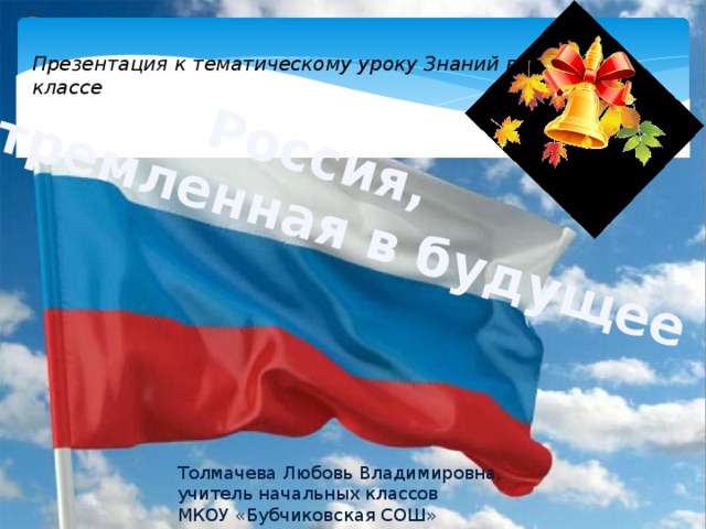   Россия,  устремленная в будущее Презентация к тематическому уроку Знаний в 4 классе объявить тему первого урока Толмачева Любовь Владимировна, учитель начальных классов МКОУ «Бубчиковская СОШ»  