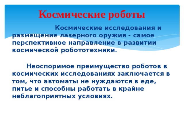 Космические роботы  Космические исследования и размещение лазерного оружия - самое перспективное направление в развитии космической робототехники.  Неоспоримое преимущество роботов в космических исследованиях заключается в том, что автоматы не нуждаются в еде, питье и способны работать в крайне неблагоприятных условиях.  