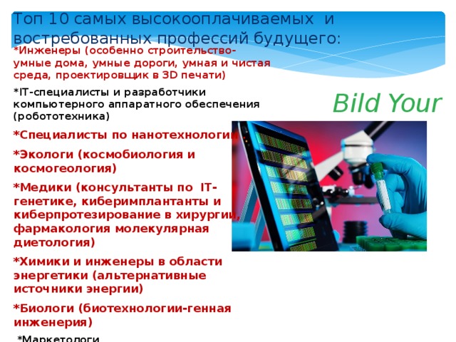 Топ 10 самых высокооплачиваемых и востребованных профессий будущего: *Инженеры (особенно строительство-умные дома, умные дороги, умная и чистая среда, проектировщик в 3D печати) *IT-специалисты и разработчики компьютерного аппаратного обеспечения (робототехника) *Специалисты по нанотехнологии . *Экологи (космобиология и космогеология) *Медики (консультанты по IT-генетике, киберимплантанты и киберпротезирование в хирургии, фармакология молекулярная диетология) *Химики и инженеры в области энергетики (альтернативные источники энергии) *Биологи (биотехнологии-генная инженерия)  *Маркетологи  -*Специалисты, связанные с сервисом  *Логисты  Bild Your New Live 
