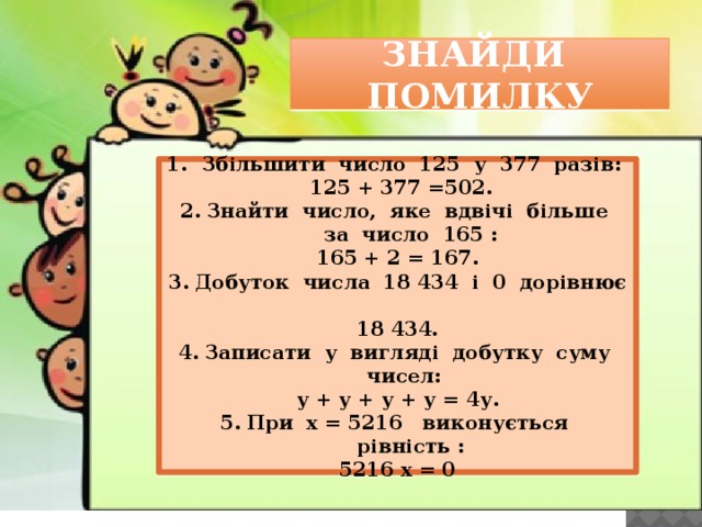 ЗНАЙДИ ПОМИЛКУ Збільшити число 125 у 377 разів:  125 + 377 =502. Знайти число, яке вдвічі більше за число 165 : 165 + 2 = 167. Добуток числа 18 434 і 0 дорівнює 18 434. Записати у вигляді добутку суму чисел: у + у + у + у = 4у. При х = 5216 виконується рівність : 5216 х = 0 