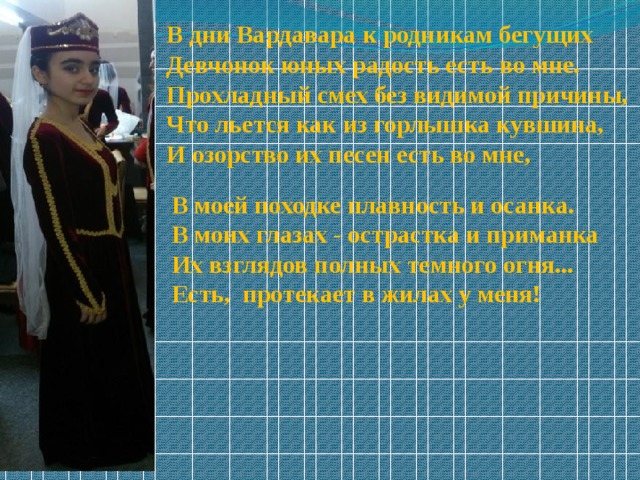В дни Вардавара к родникам бегущих  Девчонок юных радость есть во мне.  Прохладный смех без видимой причины,  Что льется как из горлышка кувшина,  И озорство их песен есть во мне, В моей походке плавность и осанка.  В моих глазах - острастка и приманка  Их взглядов полных темного огня... Есть, протекает в жилах у меня! 