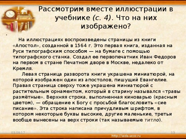 Рассмотрим вместе иллюстрации в учебнике (с. 4) . Что на них изображено?          На иллюстрациях воспроизведены страницы из книги «Апостол», созданной в 1564 г. Это первая книга, изданная на Руси типографским способом — на бумаге с помощью типографского станка. Создал ее первопечатник Иван Федоров на первом в стране Печатном дворе в Москве, недалеко от Кремля.        Левая страница разворота книги украшена миниатюрой, на которой изображен один из апостолов, пишущий Евангелие. Правая страница сверху тоже украшена миниатюрой с растительным орнаментом, который в старину назывался «травы размётные». Верхняя строка, выполненная киноварью (красным цветом), — обращение к Богу с просьбой благословить «сие писание». Эта строка написана причудливым шрифтом, в котором некоторые буквы высокие, другие маленькие, третьи вообще вынесены на верх строки (так называемые титло ). 03.09.17  