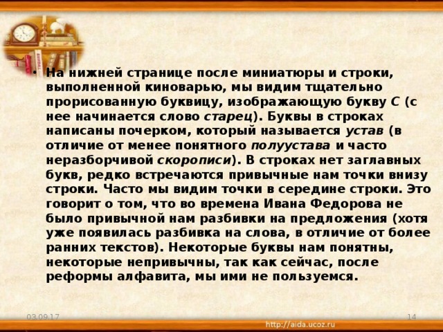 На нижней странице после миниатюры и строки, выполненной киноварью, мы видим тщательно прорисованную буквицу, изображающую букву С (с нее начинается слово старец ). Буквы в строках написаны почерком, который называется устав (в отличие от менее понятного полуустава и часто неразборчивой скорописи ). В строках нет заглавных букв, редко встречаются привычные нам точки внизу строки. Часто мы видим точки в середине строки. Это говорит о том, что во времена Ивана Федорова не было привычной нам разбивки на предложения (хотя уже появилась разбивка на слова, в отличие от более ранних текстов). Некоторые буквы нам понятны, некоторые непривычны, так как сейчас, после реформы алфавита, мы ими не пользуемся. 03.09.17  