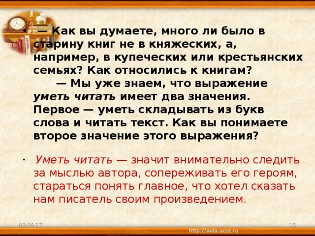  —  Как вы думаете, много ли было в старину книг не в княжеских, а, например, в купеческих или крестьянских семьях? Как относились к книгам?        — Мы уже знаем, что выражение уметь читать имеет два значения. Первое — уметь складывать из букв слова и читать текст. Как вы понимаете второе значение этого выражения?          Уметь читать  — значит внимательно следить за мыслью автора, сопереживать его героям, стараться понять главное, что хотел сказать нам писатель своим произведением. 03.09.17  